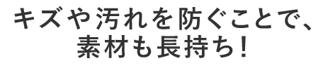 キズや汚れを防ぐことで、素材も長持ち！